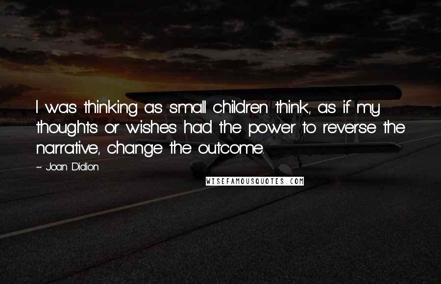 Joan Didion Quotes: I was thinking as small children think, as if my thoughts or wishes had the power to reverse the narrative, change the outcome.