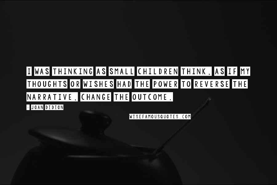 Joan Didion Quotes: I was thinking as small children think, as if my thoughts or wishes had the power to reverse the narrative, change the outcome.