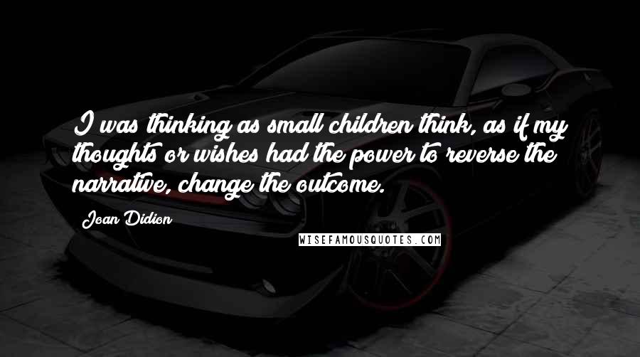 Joan Didion Quotes: I was thinking as small children think, as if my thoughts or wishes had the power to reverse the narrative, change the outcome.