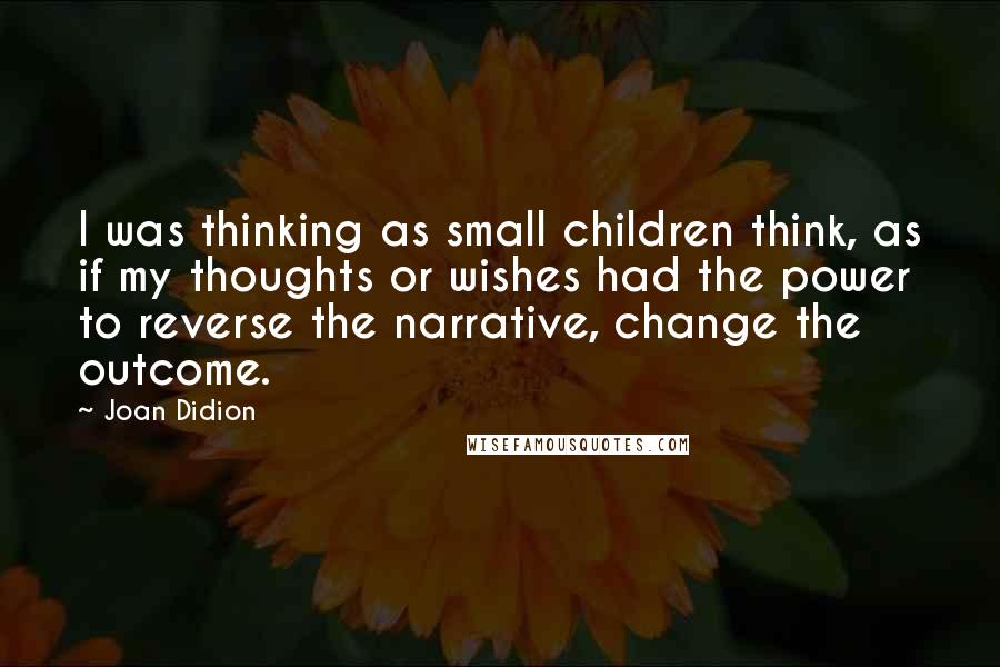 Joan Didion Quotes: I was thinking as small children think, as if my thoughts or wishes had the power to reverse the narrative, change the outcome.