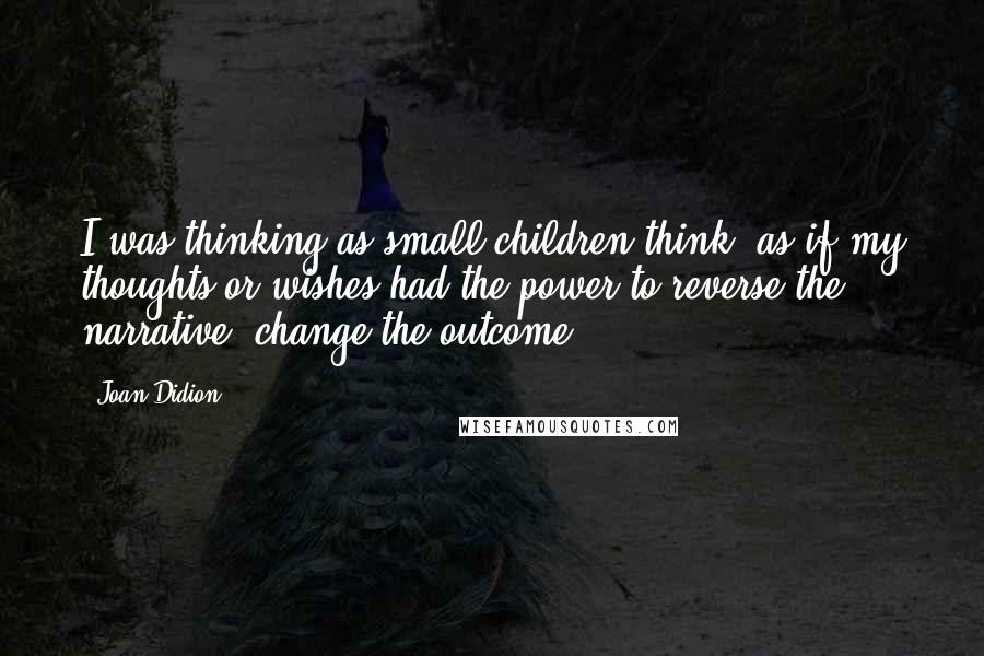 Joan Didion Quotes: I was thinking as small children think, as if my thoughts or wishes had the power to reverse the narrative, change the outcome.