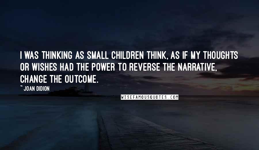 Joan Didion Quotes: I was thinking as small children think, as if my thoughts or wishes had the power to reverse the narrative, change the outcome.