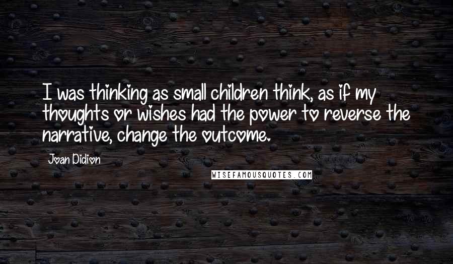 Joan Didion Quotes: I was thinking as small children think, as if my thoughts or wishes had the power to reverse the narrative, change the outcome.