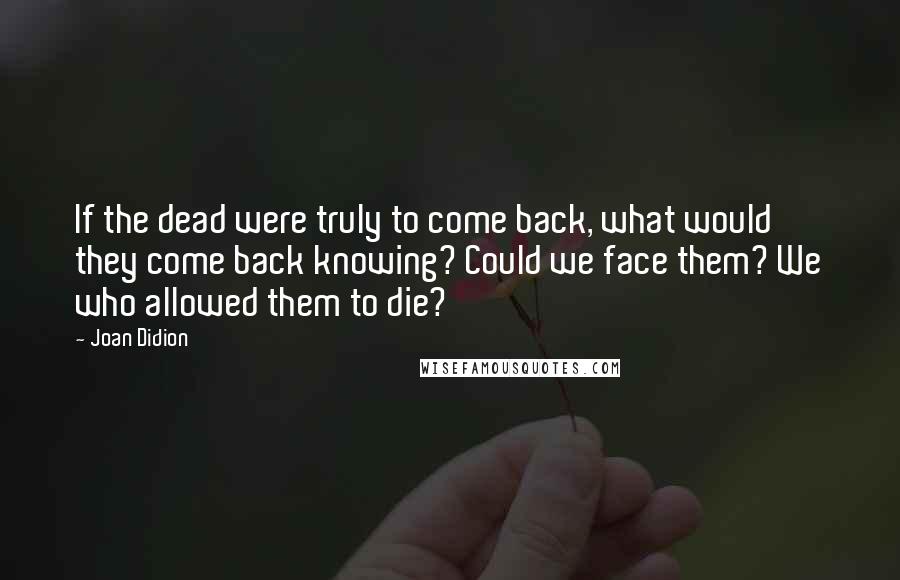 Joan Didion Quotes: If the dead were truly to come back, what would they come back knowing? Could we face them? We who allowed them to die?