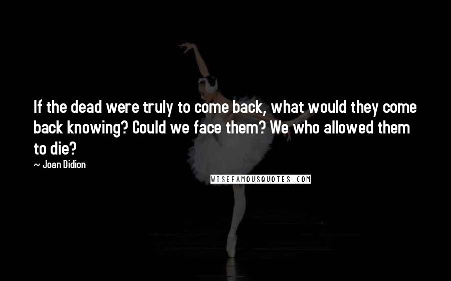 Joan Didion Quotes: If the dead were truly to come back, what would they come back knowing? Could we face them? We who allowed them to die?