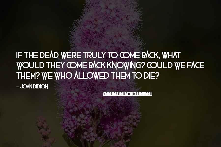 Joan Didion Quotes: If the dead were truly to come back, what would they come back knowing? Could we face them? We who allowed them to die?