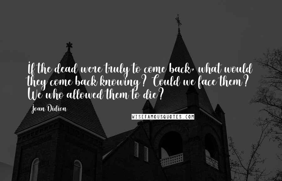 Joan Didion Quotes: If the dead were truly to come back, what would they come back knowing? Could we face them? We who allowed them to die?