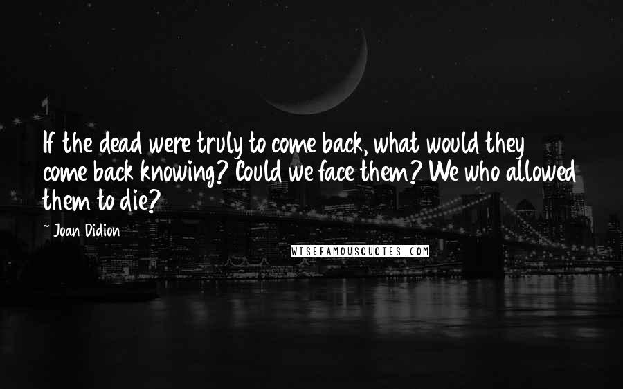 Joan Didion Quotes: If the dead were truly to come back, what would they come back knowing? Could we face them? We who allowed them to die?