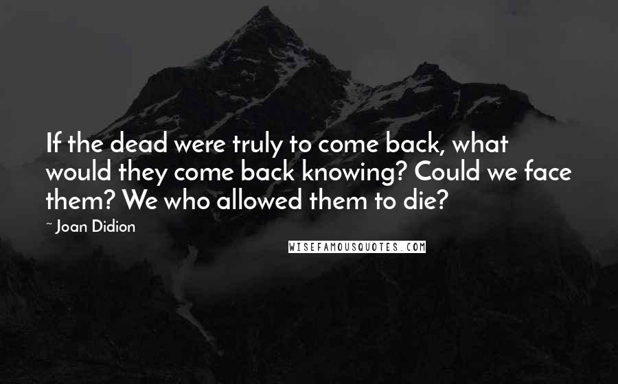 Joan Didion Quotes: If the dead were truly to come back, what would they come back knowing? Could we face them? We who allowed them to die?