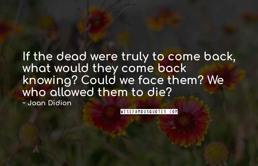 Joan Didion Quotes: If the dead were truly to come back, what would they come back knowing? Could we face them? We who allowed them to die?