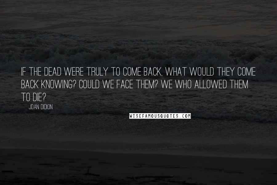Joan Didion Quotes: If the dead were truly to come back, what would they come back knowing? Could we face them? We who allowed them to die?