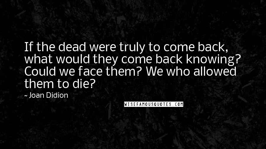 Joan Didion Quotes: If the dead were truly to come back, what would they come back knowing? Could we face them? We who allowed them to die?