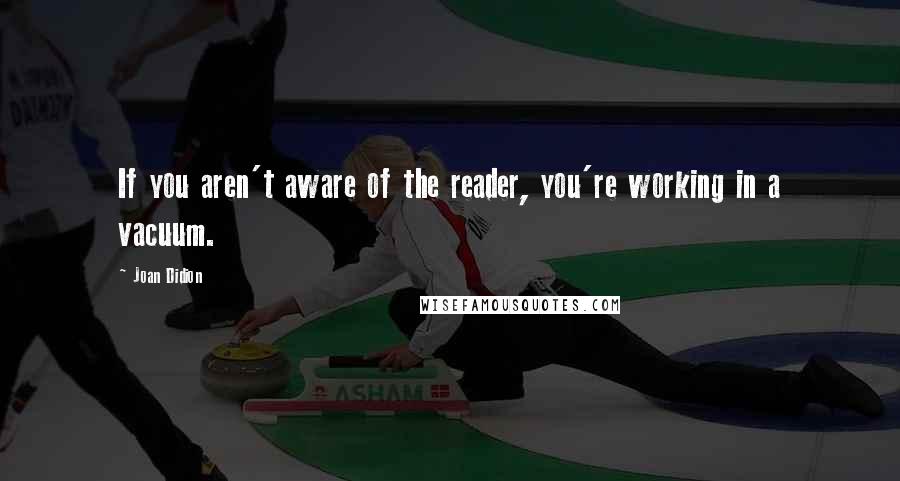 Joan Didion Quotes: If you aren't aware of the reader, you're working in a vacuum.