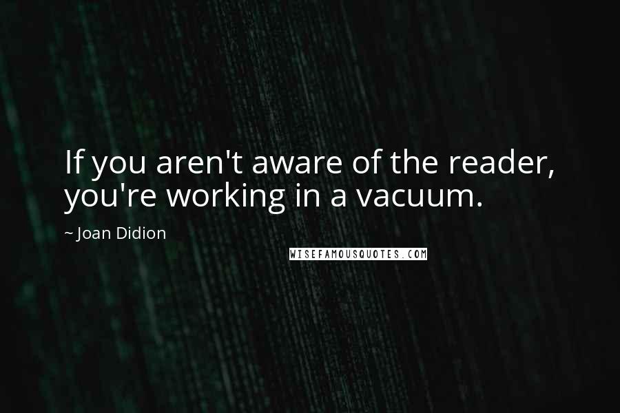 Joan Didion Quotes: If you aren't aware of the reader, you're working in a vacuum.