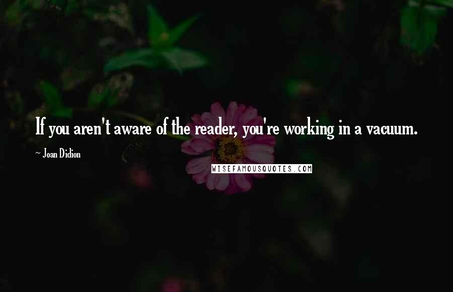 Joan Didion Quotes: If you aren't aware of the reader, you're working in a vacuum.