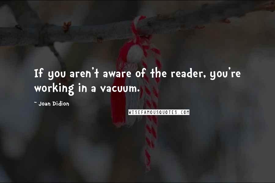 Joan Didion Quotes: If you aren't aware of the reader, you're working in a vacuum.