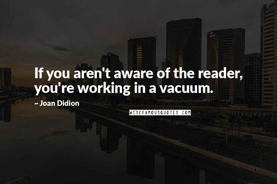 Joan Didion Quotes: If you aren't aware of the reader, you're working in a vacuum.