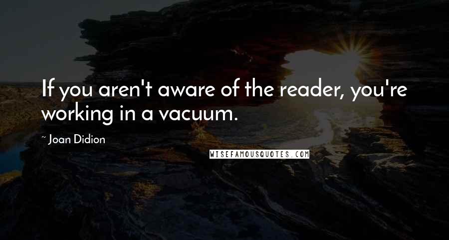Joan Didion Quotes: If you aren't aware of the reader, you're working in a vacuum.