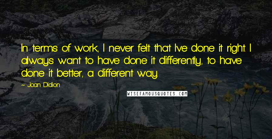 Joan Didion Quotes: In terms of work, I never felt that I've done it right. I always want to have done it differently, to have done it better, a different way.