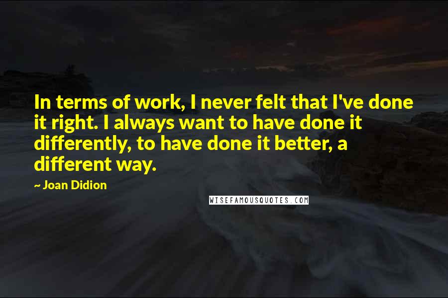 Joan Didion Quotes: In terms of work, I never felt that I've done it right. I always want to have done it differently, to have done it better, a different way.