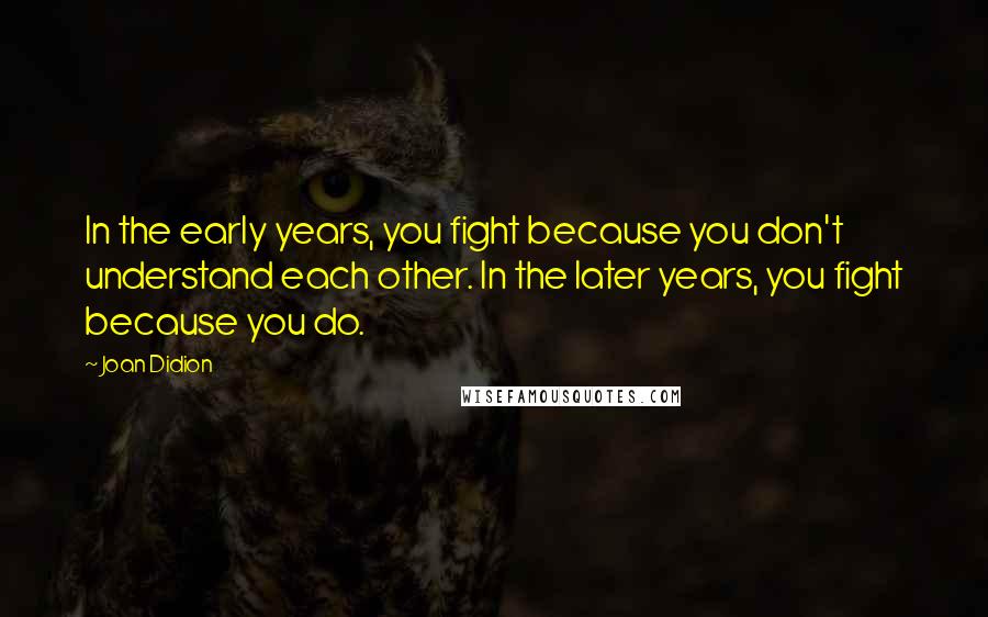 Joan Didion Quotes: In the early years, you fight because you don't understand each other. In the later years, you fight because you do.