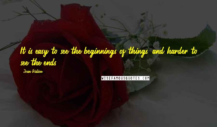 Joan Didion Quotes: It is easy to see the beginnings of things, and harder to see the ends.