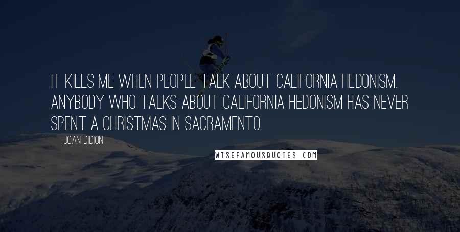 Joan Didion Quotes: It kills me when people talk about California hedonism. Anybody who talks about California hedonism has never spent a Christmas in Sacramento.