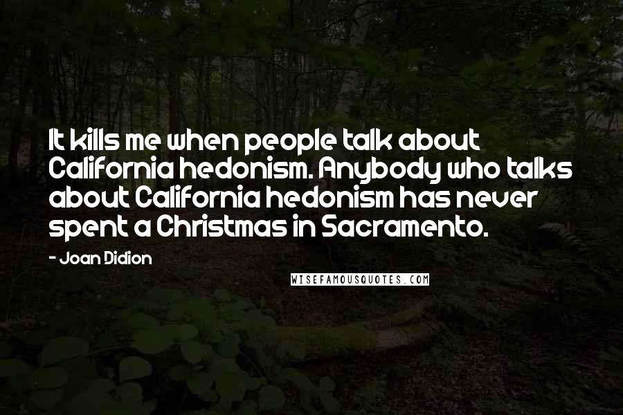 Joan Didion Quotes: It kills me when people talk about California hedonism. Anybody who talks about California hedonism has never spent a Christmas in Sacramento.