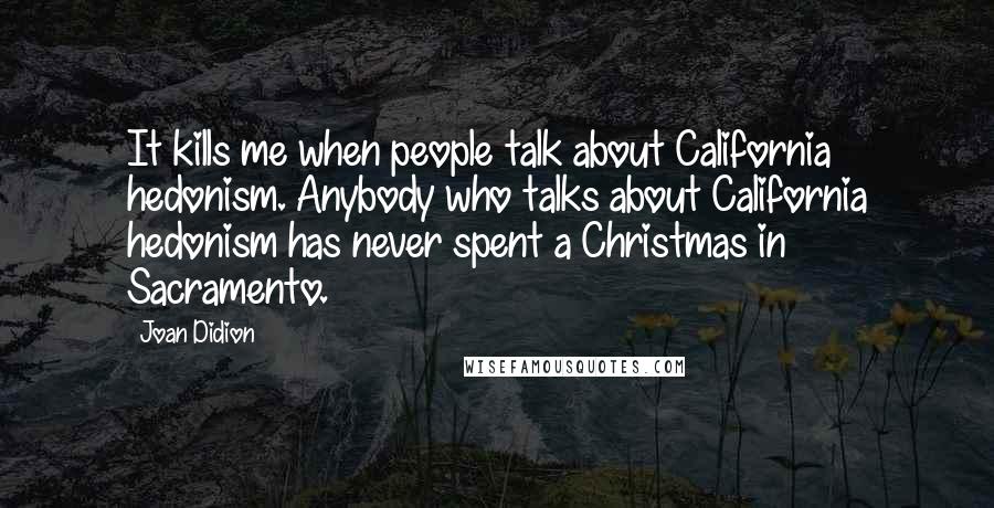 Joan Didion Quotes: It kills me when people talk about California hedonism. Anybody who talks about California hedonism has never spent a Christmas in Sacramento.
