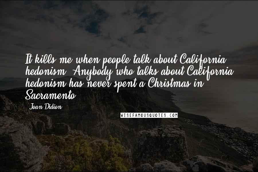 Joan Didion Quotes: It kills me when people talk about California hedonism. Anybody who talks about California hedonism has never spent a Christmas in Sacramento.