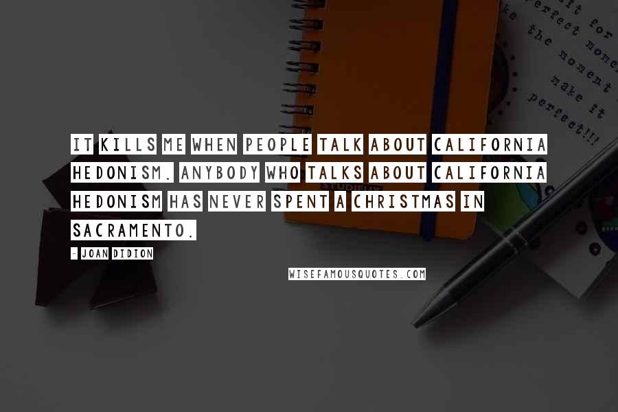 Joan Didion Quotes: It kills me when people talk about California hedonism. Anybody who talks about California hedonism has never spent a Christmas in Sacramento.