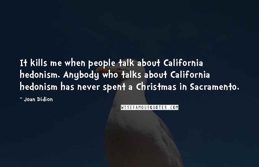 Joan Didion Quotes: It kills me when people talk about California hedonism. Anybody who talks about California hedonism has never spent a Christmas in Sacramento.