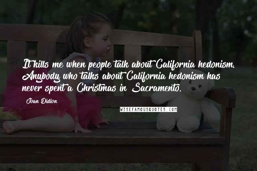 Joan Didion Quotes: It kills me when people talk about California hedonism. Anybody who talks about California hedonism has never spent a Christmas in Sacramento.