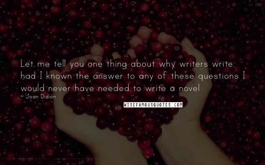 Joan Didion Quotes: Let me tell you one thing about why writers write: had I known the answer to any of these questions I would never have needed to write a novel