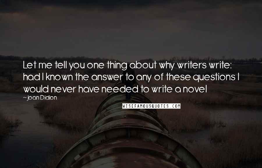 Joan Didion Quotes: Let me tell you one thing about why writers write: had I known the answer to any of these questions I would never have needed to write a novel
