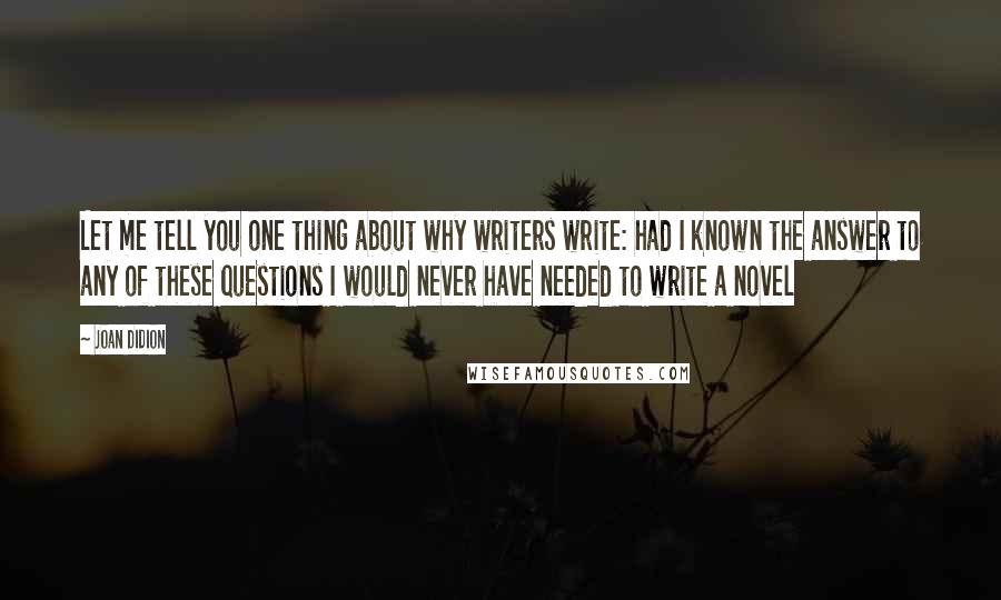 Joan Didion Quotes: Let me tell you one thing about why writers write: had I known the answer to any of these questions I would never have needed to write a novel