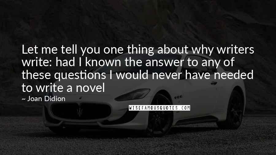 Joan Didion Quotes: Let me tell you one thing about why writers write: had I known the answer to any of these questions I would never have needed to write a novel