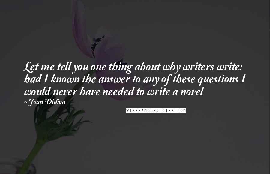 Joan Didion Quotes: Let me tell you one thing about why writers write: had I known the answer to any of these questions I would never have needed to write a novel