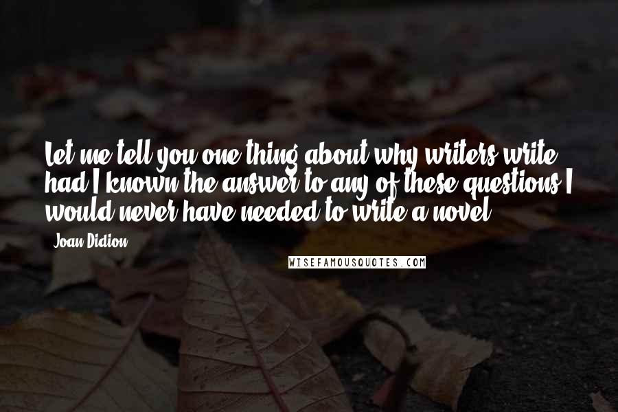 Joan Didion Quotes: Let me tell you one thing about why writers write: had I known the answer to any of these questions I would never have needed to write a novel