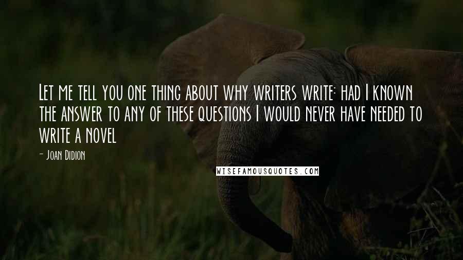 Joan Didion Quotes: Let me tell you one thing about why writers write: had I known the answer to any of these questions I would never have needed to write a novel