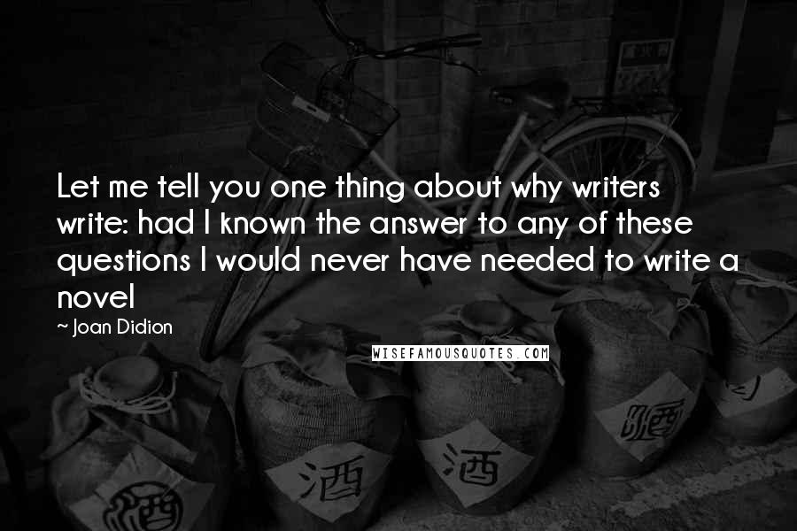 Joan Didion Quotes: Let me tell you one thing about why writers write: had I known the answer to any of these questions I would never have needed to write a novel