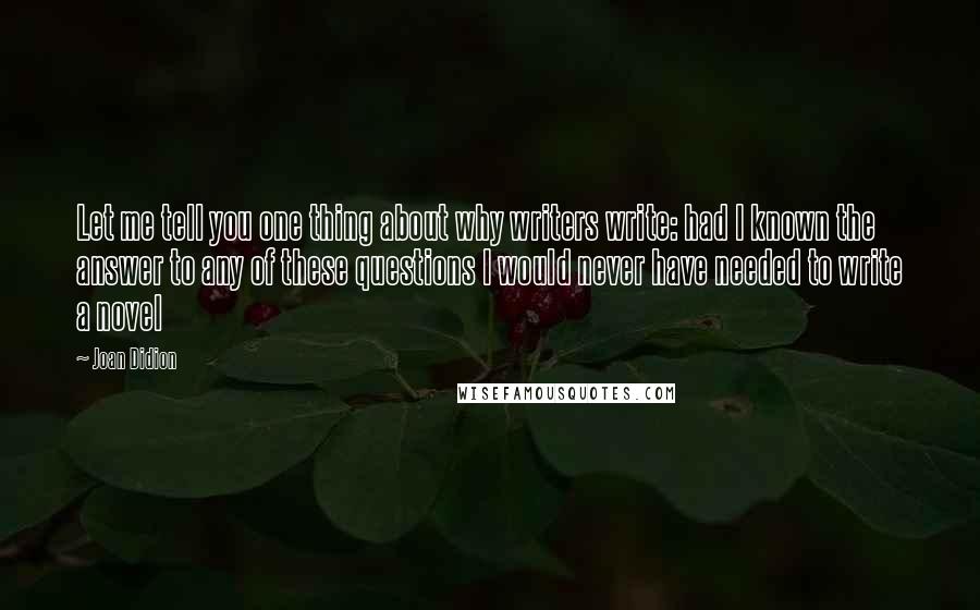 Joan Didion Quotes: Let me tell you one thing about why writers write: had I known the answer to any of these questions I would never have needed to write a novel