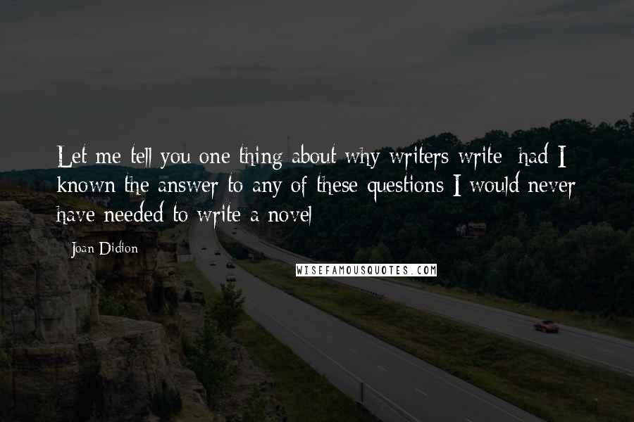 Joan Didion Quotes: Let me tell you one thing about why writers write: had I known the answer to any of these questions I would never have needed to write a novel