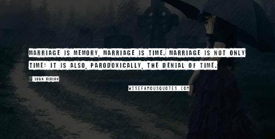 Joan Didion Quotes: Marriage is memory, marriage is time. Marriage is not only time: it is also, parodoxically, the denial of time.