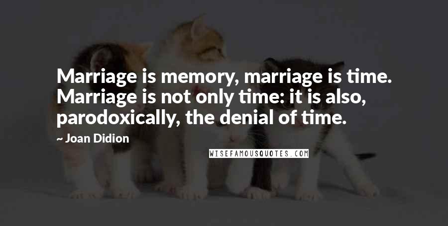 Joan Didion Quotes: Marriage is memory, marriage is time. Marriage is not only time: it is also, parodoxically, the denial of time.