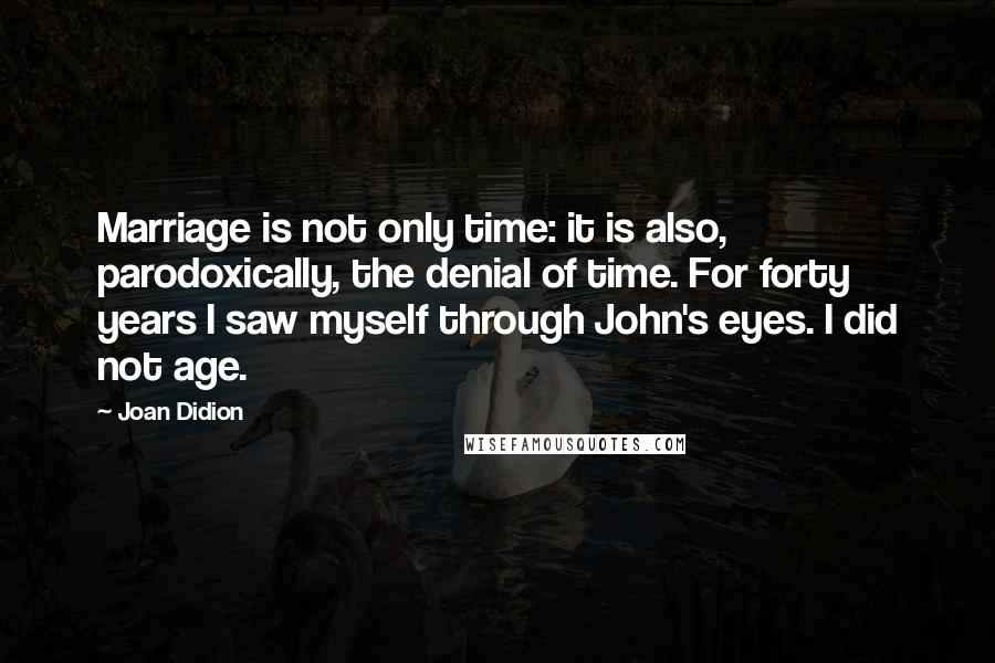 Joan Didion Quotes: Marriage is not only time: it is also, parodoxically, the denial of time. For forty years I saw myself through John's eyes. I did not age.