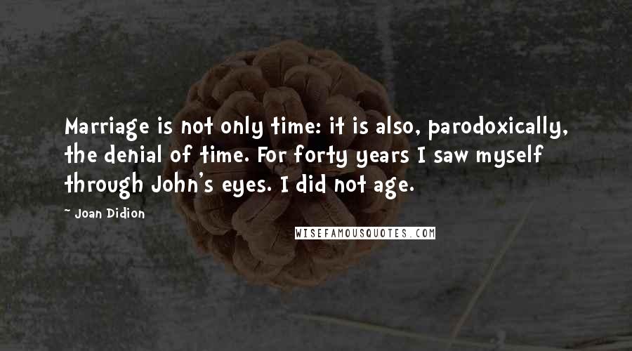 Joan Didion Quotes: Marriage is not only time: it is also, parodoxically, the denial of time. For forty years I saw myself through John's eyes. I did not age.