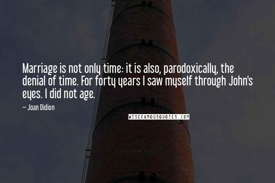 Joan Didion Quotes: Marriage is not only time: it is also, parodoxically, the denial of time. For forty years I saw myself through John's eyes. I did not age.