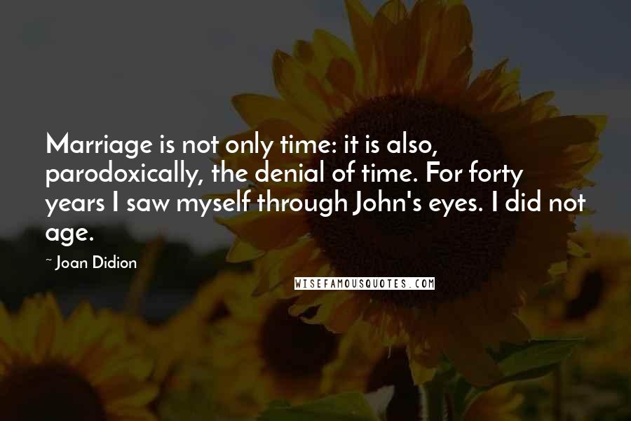 Joan Didion Quotes: Marriage is not only time: it is also, parodoxically, the denial of time. For forty years I saw myself through John's eyes. I did not age.