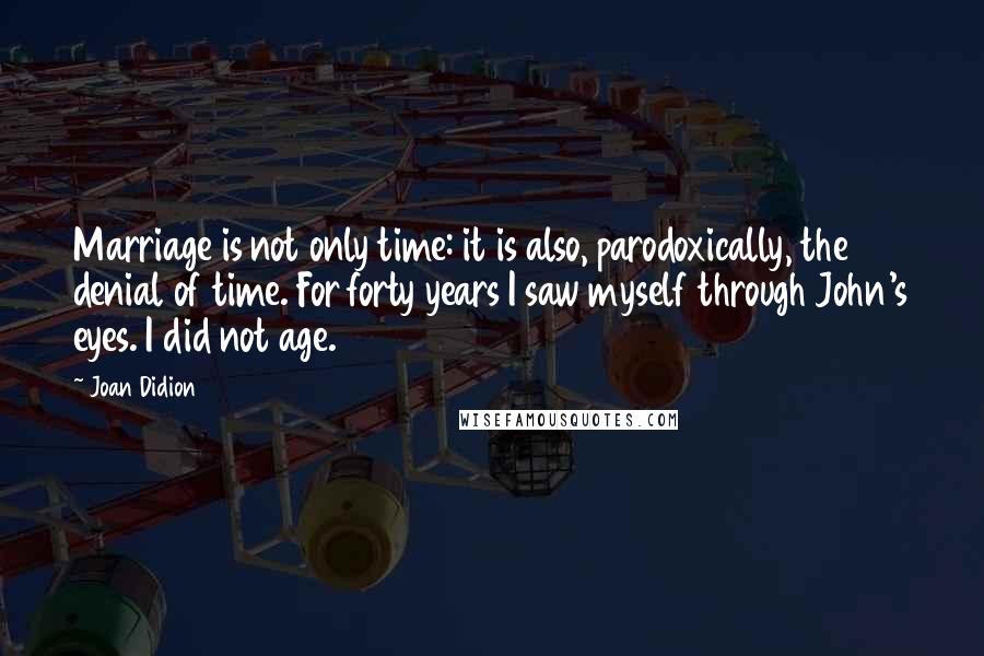 Joan Didion Quotes: Marriage is not only time: it is also, parodoxically, the denial of time. For forty years I saw myself through John's eyes. I did not age.